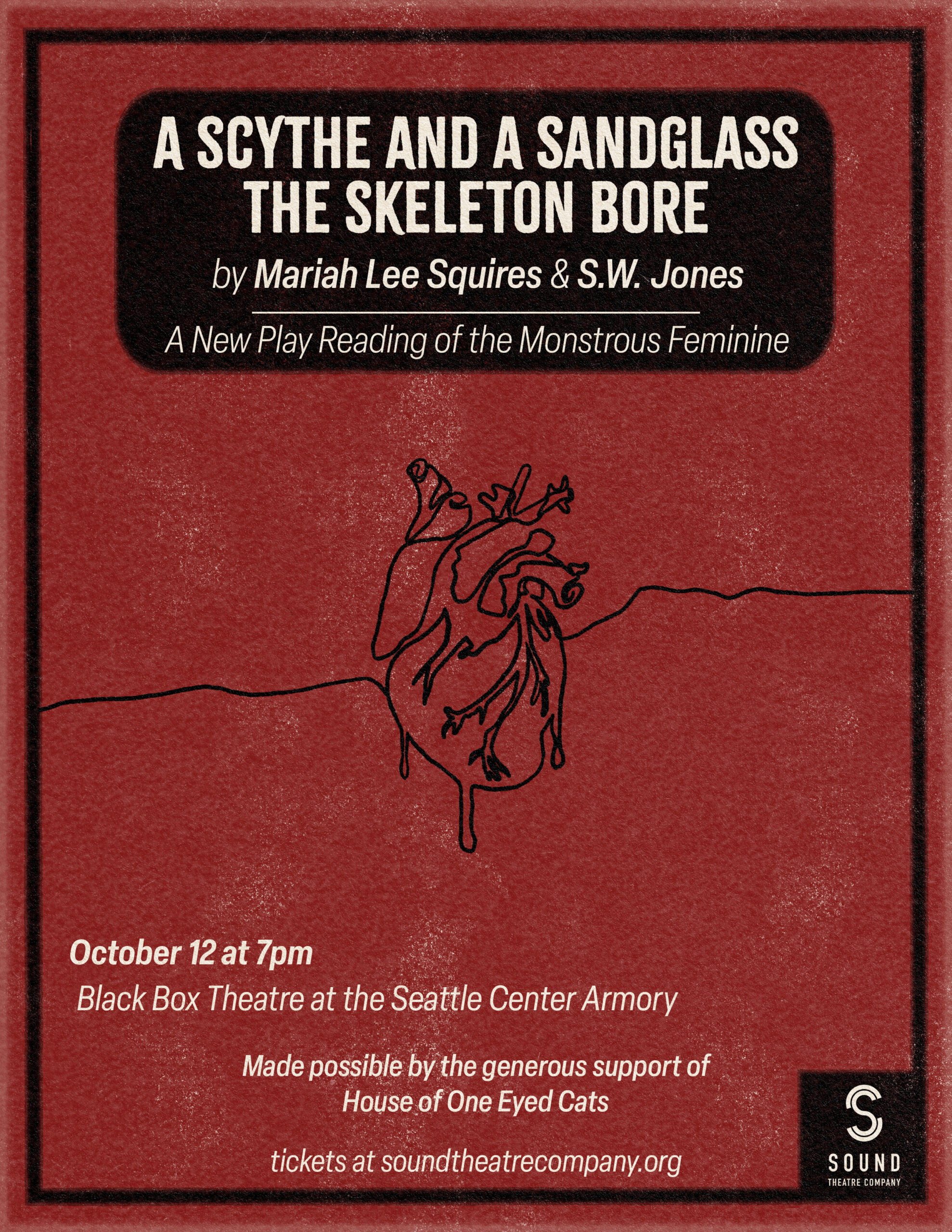 [ID: poster for A Scythe and a Sandglass the Skeleton Bore. On a deep red background, below a black box containing the title, author, and the subtitle "A New Play Reading of the Monstrous Feminine," there's a continuous line contour drawing of an anatomical heart. Below this is white text that reads "October 12 at 7pm, Black Box Theatre at the Seattle Center Armory," as well as a section that reads "made possible by the generous support of House of One Eyed Cats." Text at the bottom edge of the poster reads "tickets at soundtheatrecompany.org", and to the bottom right is a white Sound Theatre Company logo on a black square. End ID.]