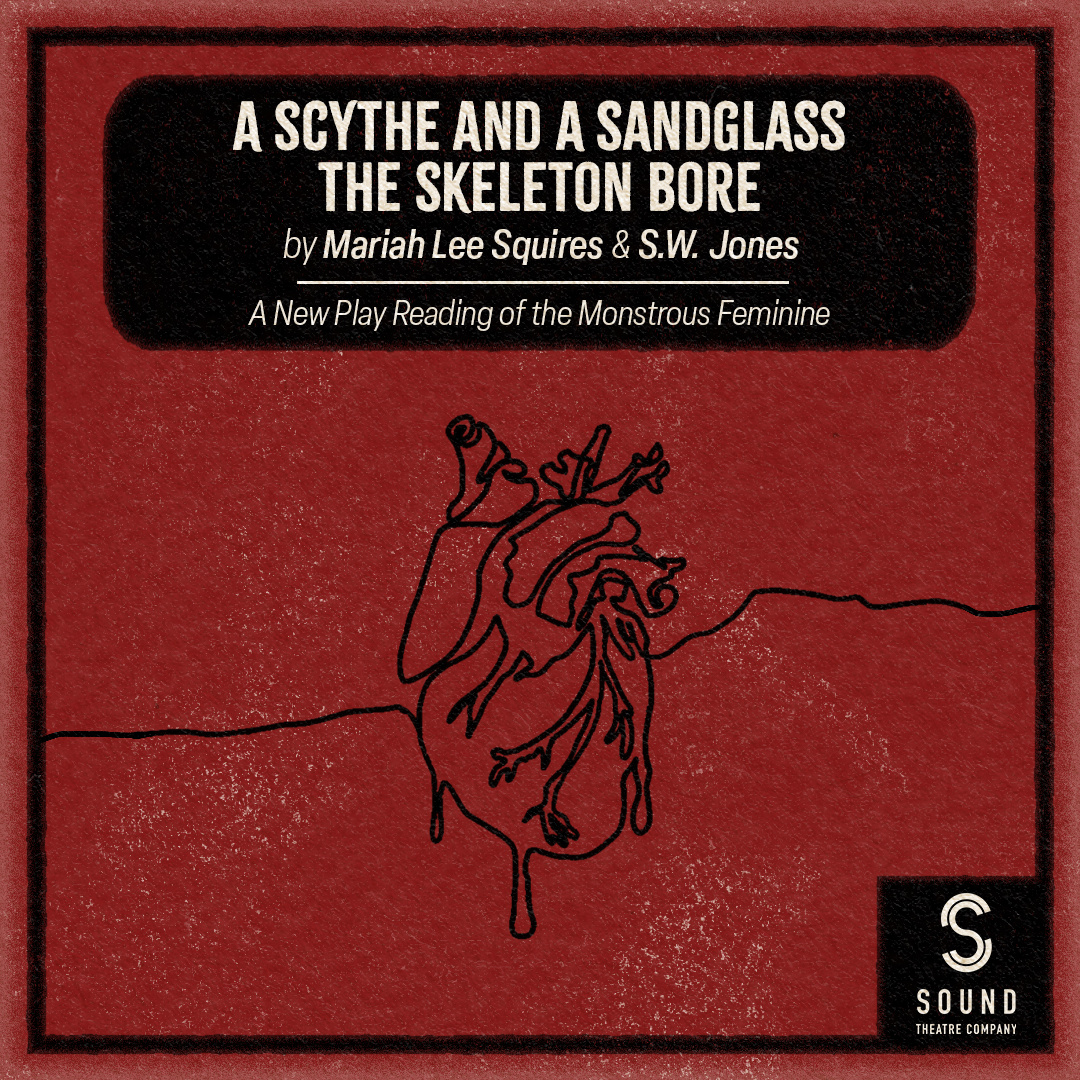 [ID: graphic on a deep red background featuring a black contour line illustration of an anatomical heart below a black box with white text that reads "A Scythe and a Sandglass the Skeleton Bore by Mariah Lee Squires & S.W. Jones." Just below this text is a line and text that reads "A New Play Reading of the Monstrous Feminine." At the bottom right corner is a white Sound Theatre logo in a black box that connects to the thin black border that surrounds the image. End ID.]