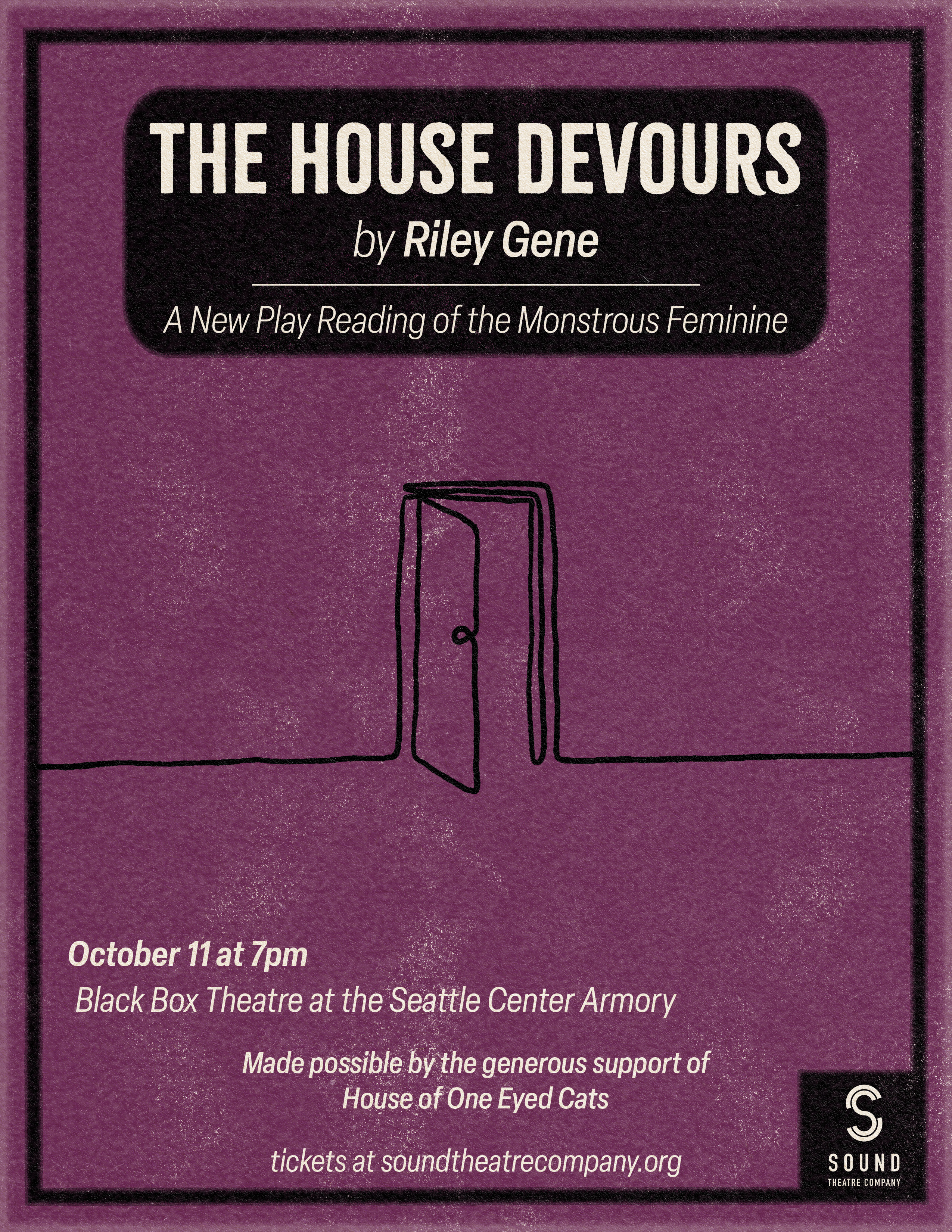 [ID: poster for The House Devours. On a deep purple background, below a black box containing the title, author, and the subtitle "A New Play Reading of the Monstrous Feminine," there's a continuous line contour drawing of a door that is ajar. Below this is white text that reads "October 11 at 7pm, Black Box Theatre at the Seattle Center Armory," as well as a section that reads "made possible by the generous support of House of One Eyed Cats." Text at the bottom edge of the poster reads "tickets at soundtheatrecompany.org", and to the bottom right is a white Sound Theatre Company logo on a black square. End ID.]<br />
