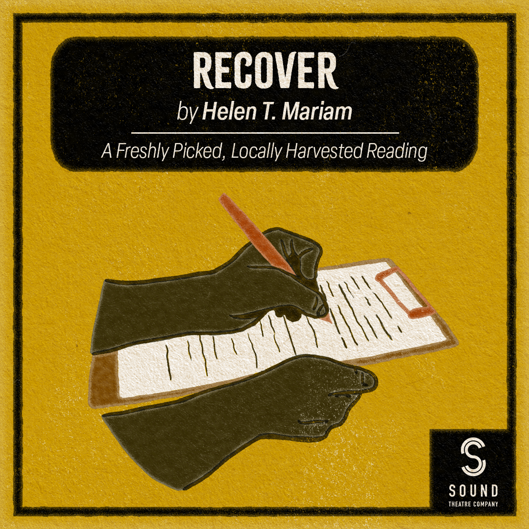 [ID: graphic on an mustard yellow background featuring an illustration of hands writing on a clipboard below a black box with white text that reads "Recover by Helen Mariam." Just below this text is a line and text that reads "a freshly picked, locally harvested reading." At the bottom right corner is a white Sound Theatre logo in a black box that connects to the thin black border that surrounds the image. End ID.]