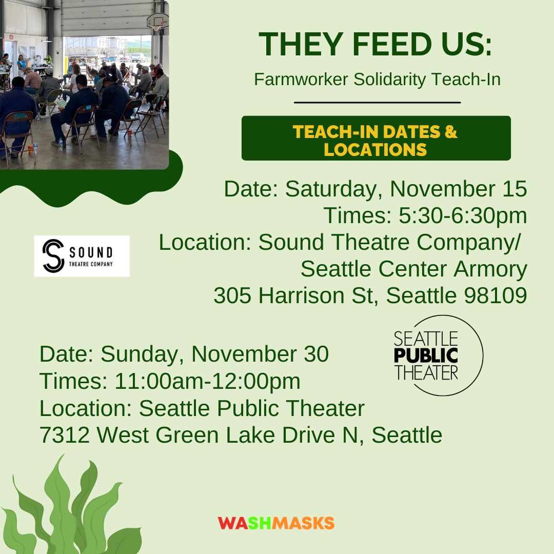 [ID: graphic for They Feed Us: Farmworker Solidarity Teach-In. On a light green background with dark green text is the title. Below this is a box that reads "teach-in dates and locations." Below this are the details for two events. First event: date, Saturday, November 15. Times, 5:30 to 6:30 pm. Location, Sound Theatre Company/Seattle Center Armory, 305 Harrison St, Seattle 98109. Second event: date, Sunday, November 30. Times, 11am to 12pm. Location, Seattle Public Theater, 7312 West Green Lake Drive N, Seattle. Beside each event is the logo of its respective theatre company. At the top left is an image of a group of people from behind, sitting on folding chairs in a large industrial-type room during a teach-in. Below is the WashMasks logo. End ID.]