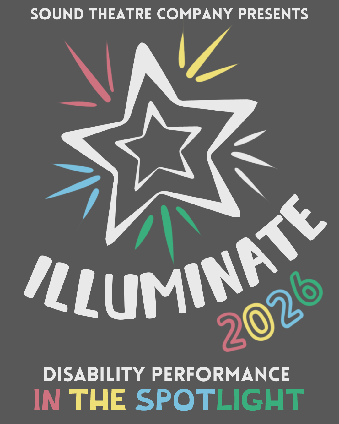 [ID: graphic for Sound Theatre Company's 2026 ILLUMINATE festival. Beneath text reading "Sound Theatre Company presents" is a stylized star, with "ILLUMINATE 2026" written in a curve along the bottom right of the illustration. The subtitle further down reads "Disability Performance in the Spotlight". All colors featured are the colors found on the Disability Pride Flag. End ID.]